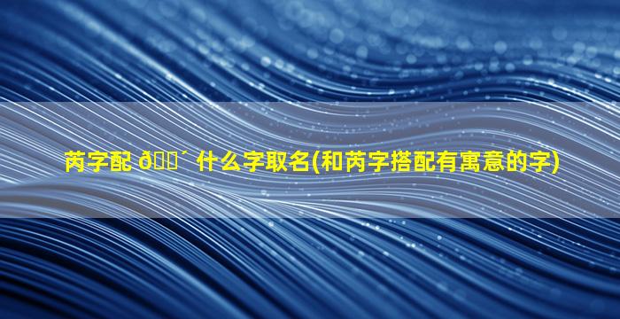 芮字配 🌴 什么字取名(和芮字搭配有寓意的字)